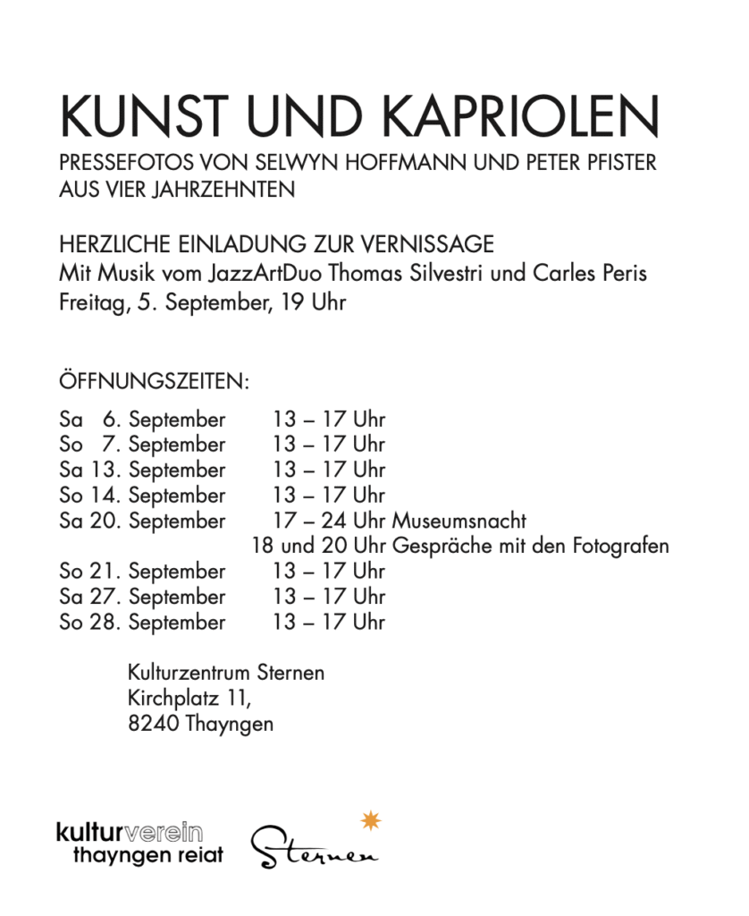 KUNST UND KAPRIOLEN PRESSEFOTOS VON SELWYN HOFFMANN UND PETER PFISTER AUS VIER JAHRZEHNTEN HERZLICHE EINLADUNG ZUR VERNISSAGE Mit Musik vom JazzArtDuo Thomas Silvestri und Carles Peris Freitag, 5. September, 19 Uhr ÖFFNUNGSZEITEN: Sa 6. September 13 – 17 Uhr So 7. September 13 – 17 Uhr Sa 13. September 13 – 17 Uhr So 14. September 13 – 17 Uhr Sa 20. September 17 – 24 Uhr Museumsnacht 18 und 20 Uhr Gespräche mit den Fotografen So 21. September Sa 27. September So 28. September 13 – 17 Uhr 13 – 17 Uhr 13 – 17 Uhr Kulturzentrum Sternen Kirchplatz 11, 8240 Thayngen